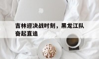 爱游戏在线-吉林迎决战时刻,黑龙江队奋起直追的简单介绍